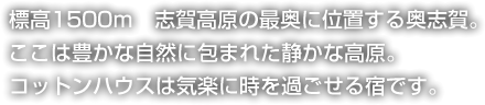 標高1500ｍ　志賀高原の最奥に位置する奥志賀。ここは豊かな自然に包まれた静かな高原。コットンハウスは気楽に時を過ごせる宿です。